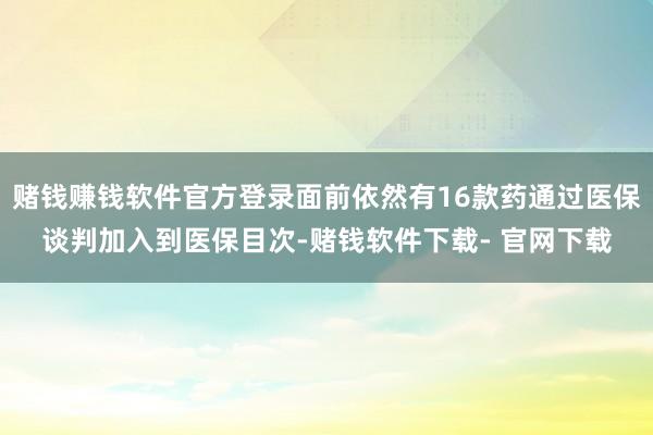 赌钱赚钱软件官方登录面前依然有16款药通过医保谈判加入到医保目次-赌钱软件下载- 官网下载