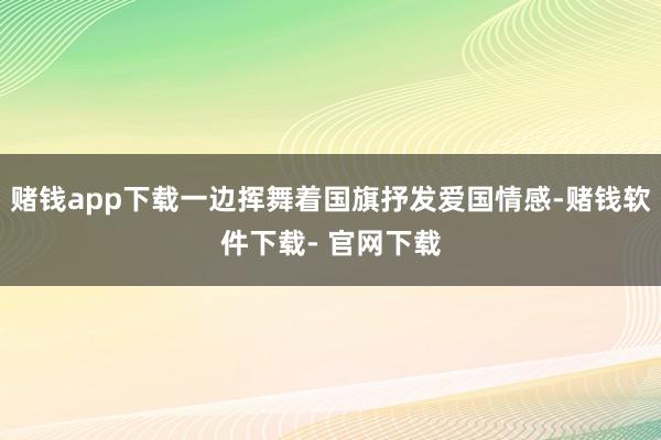 赌钱app下载一边挥舞着国旗抒发爱国情感-赌钱软件下载- 官网下载