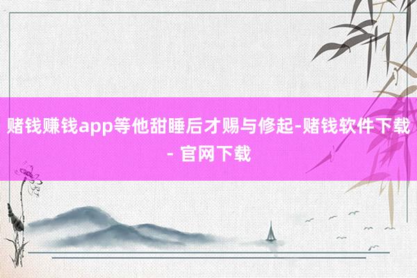 赌钱赚钱app等他甜睡后才赐与修起-赌钱软件下载- 官网下载