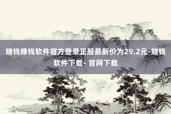 赌钱赚钱软件官方登录正股最新价为29.2元-赌钱软件下载- 官网下载