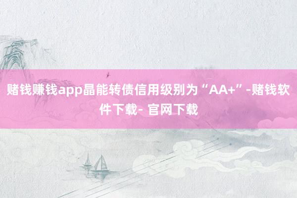 赌钱赚钱app晶能转债信用级别为“AA+”-赌钱软件下载- 官网下载