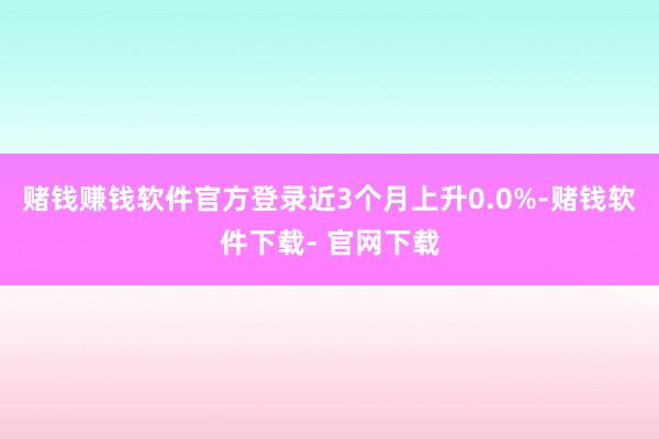 赌钱赚钱软件官方登录近3个月上升0.0%-赌钱软件下载- 官网下载