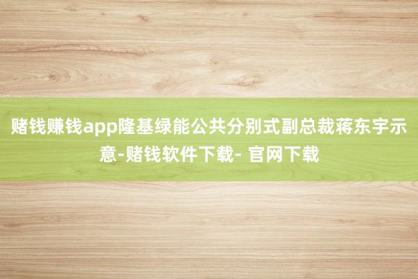 赌钱赚钱app　　隆基绿能公共分别式副总裁蒋东宇示意-赌钱软件下载- 官网下载