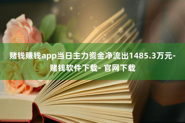 赌钱赚钱app当日主力资金净流出1485.3万元-赌钱软件下载- 官网下载