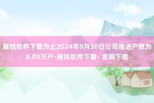 赌钱软件下载为止2024年9月30日公司推进户数为8.09万户-赌钱软件下载- 官网下载