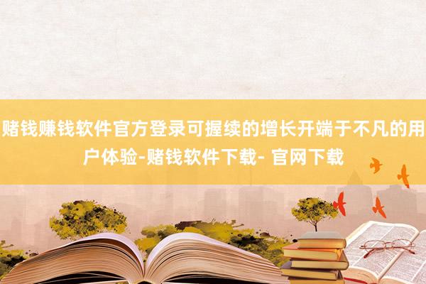 赌钱赚钱软件官方登录可握续的增长开端于不凡的用户体验-赌钱软件下载- 官网下载