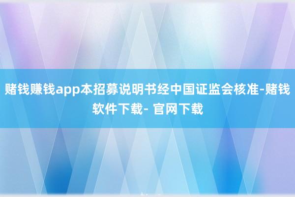 赌钱赚钱app本招募说明书经中国证监会核准-赌钱软件下载- 官网下载