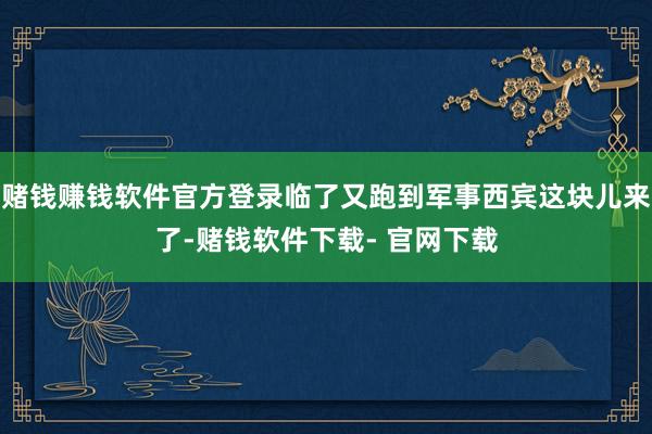 赌钱赚钱软件官方登录临了又跑到军事西宾这块儿来了-赌钱软件下载- 官网下载