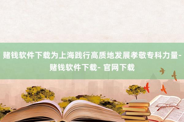 赌钱软件下载为上海践行高质地发展孝敬专科力量-赌钱软件下载- 官网下载