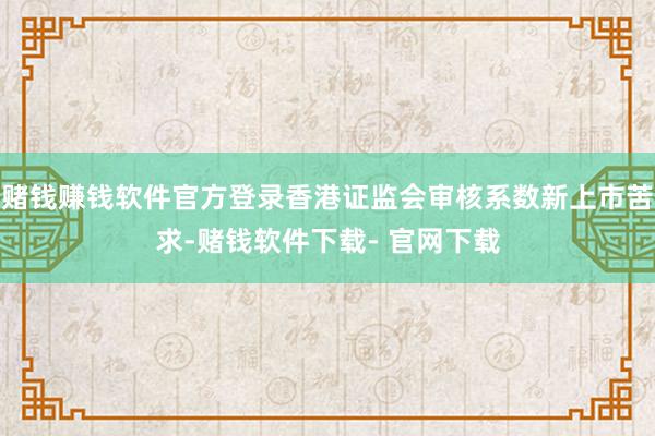 赌钱赚钱软件官方登录香港证监会审核系数新上市苦求-赌钱软件下载- 官网下载