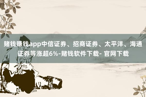 赌钱赚钱app中信证券、招商证券、太平洋、海通证券等涨超6%-赌钱软件下载- 官网下载