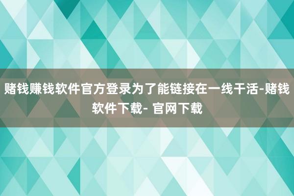 赌钱赚钱软件官方登录为了能链接在一线干活-赌钱软件下载- 官网下载