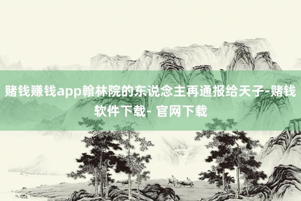 赌钱赚钱app翰林院的东说念主再通报给天子-赌钱软件下载- 官网下载