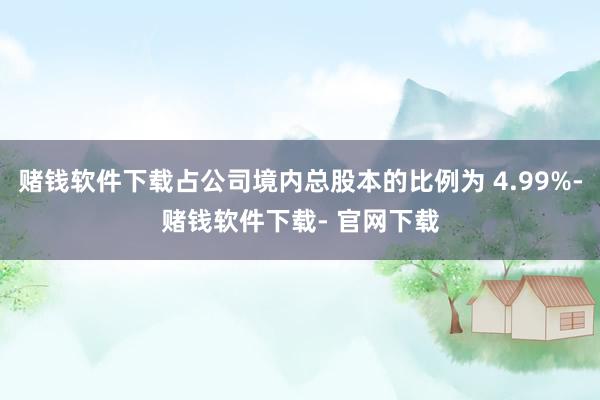 赌钱软件下载占公司境内总股本的比例为 4.99%-赌钱软件下载- 官网下载