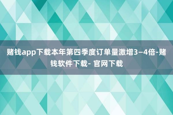 赌钱app下载本年第四季度订单量激增3—4倍-赌钱软件下载- 官网下载