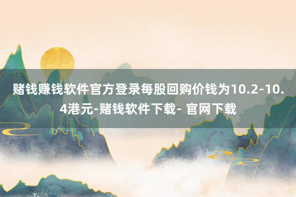 赌钱赚钱软件官方登录每股回购价钱为10.2-10.4港元-赌钱软件下载- 官网下载