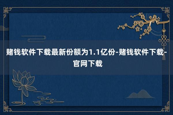 赌钱软件下载最新份额为1.1亿份-赌钱软件下载- 官网下载