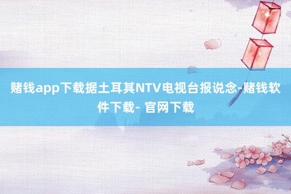 赌钱app下载据土耳其NTV电视台报说念-赌钱软件下载- 官网下载