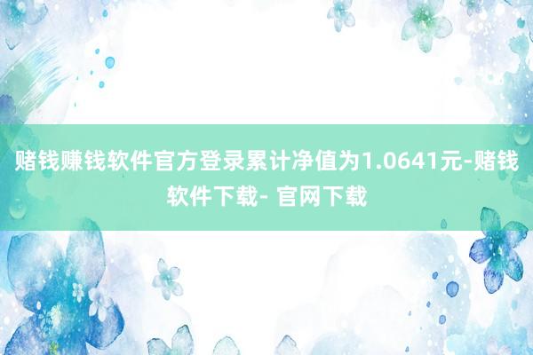 赌钱赚钱软件官方登录累计净值为1.0641元-赌钱软件下载- 官网下载