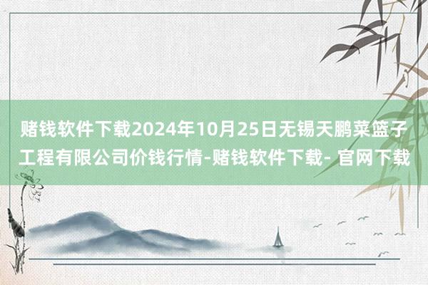 赌钱软件下载2024年10月25日无锡天鹏菜篮子工程有限公司价钱行情-赌钱软件下载- 官网下载