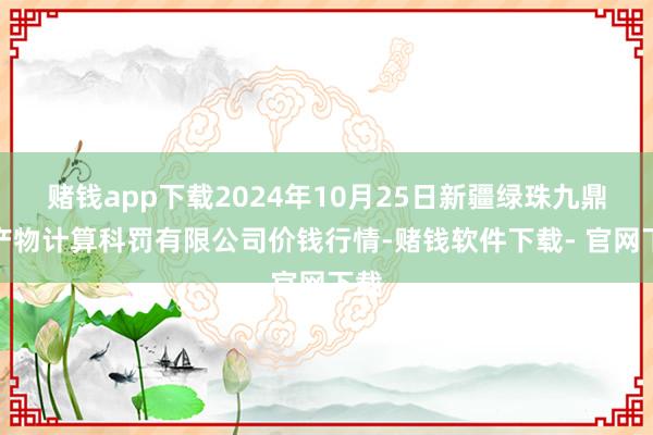 赌钱app下载2024年10月25日新疆绿珠九鼎农产物计算科罚有限公司价钱行情-赌钱软件下载- 官网下载