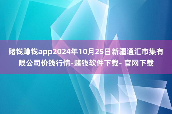 赌钱赚钱app2024年10月25日新疆通汇市集有限公司价钱行情-赌钱软件下载- 官网下载