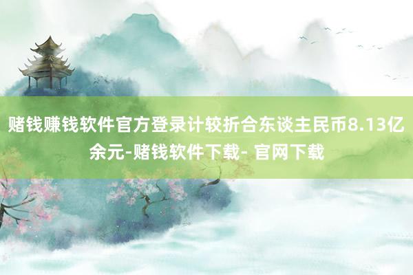 赌钱赚钱软件官方登录计较折合东谈主民币8.13亿余元-赌钱软件下载- 官网下载