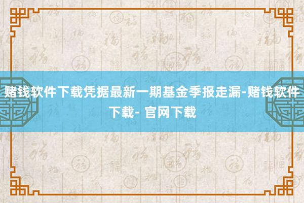 赌钱软件下载凭据最新一期基金季报走漏-赌钱软件下载- 官网下载