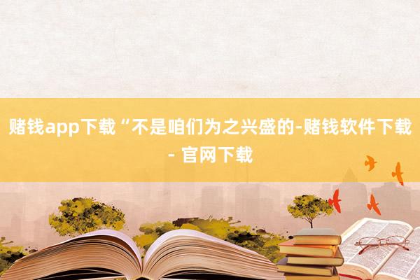 赌钱app下载“不是咱们为之兴盛的-赌钱软件下载- 官网下载