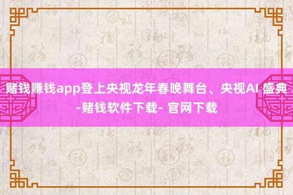 赌钱赚钱app登上央视龙年春晚舞台、央视AI 盛典-赌钱软件下载- 官网下载