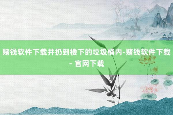 赌钱软件下载并扔到楼下的垃圾桶内-赌钱软件下载- 官网下载