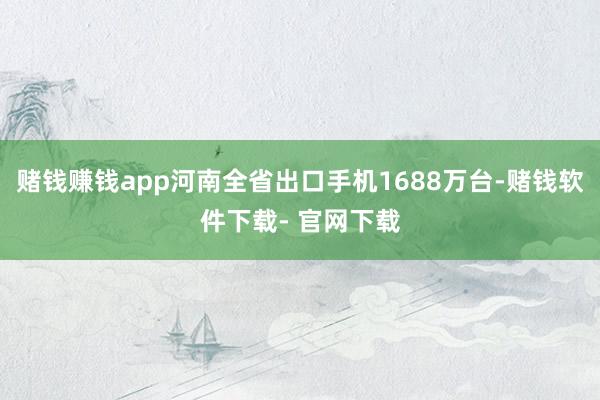 赌钱赚钱app河南全省出口手机1688万台-赌钱软件下载- 官网下载