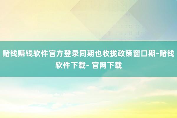 赌钱赚钱软件官方登录同期也收拢政策窗口期-赌钱软件下载- 官网下载