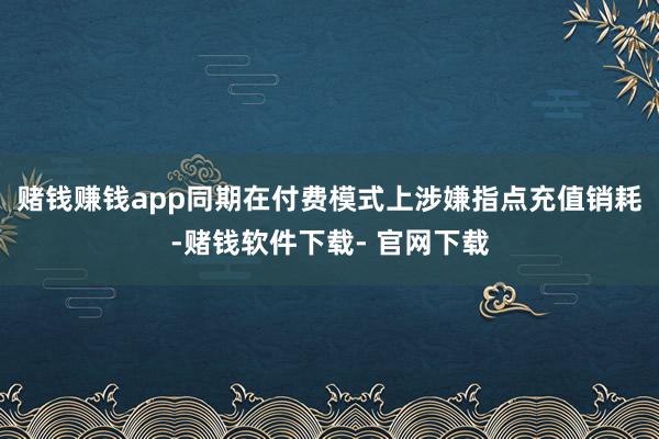 赌钱赚钱app同期在付费模式上涉嫌指点充值销耗-赌钱软件下载- 官网下载