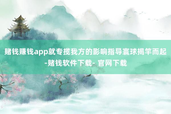 赌钱赚钱app就专揽我方的影响指导寰球揭竿而起-赌钱软件下载- 官网下载