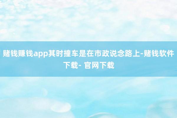 赌钱赚钱app其时撞车是在市政说念路上-赌钱软件下载- 官网下载