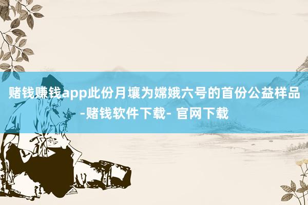 赌钱赚钱app此份月壤为嫦娥六号的首份公益样品-赌钱软件下载- 官网下载