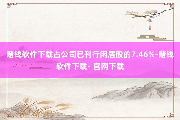 赌钱软件下载占公司已刊行闲居股的7.46%-赌钱软件下载- 官网下载