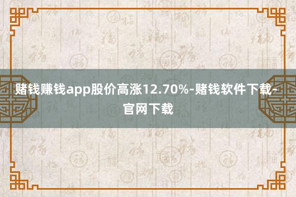 赌钱赚钱app股价高涨12.70%-赌钱软件下载- 官网下载