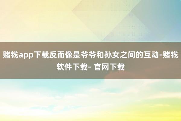 赌钱app下载反而像是爷爷和孙女之间的互动-赌钱软件下载- 官网下载