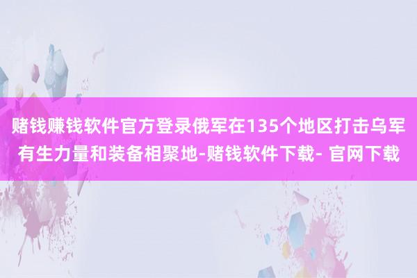 赌钱赚钱软件官方登录俄军在135个地区打击乌军有生力量和装备相聚地-赌钱软件下载- 官网下载