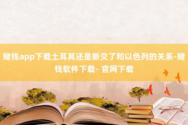 赌钱app下载土耳其还是断交了和以色列的关系-赌钱软件下载- 官网下载