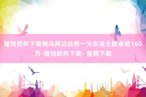 赌钱软件下载俄乌两边总伤一火东谈主数卓绝160万-赌钱软件下载- 官网下载