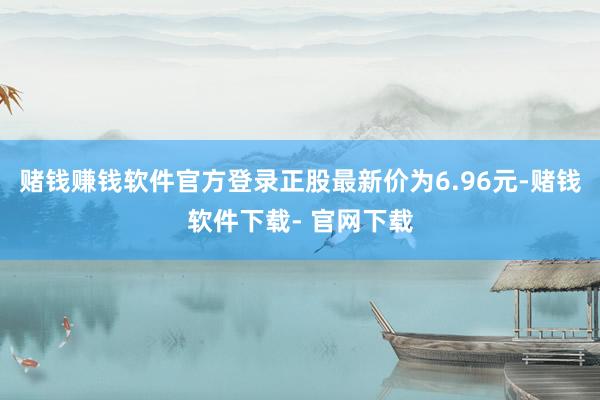 赌钱赚钱软件官方登录正股最新价为6.96元-赌钱软件下载- 官网下载