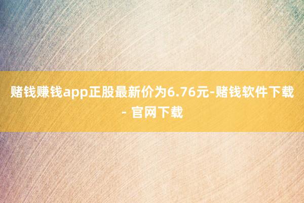 赌钱赚钱app正股最新价为6.76元-赌钱软件下载- 官网下载