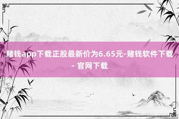 赌钱app下载正股最新价为6.65元-赌钱软件下载- 官网下载