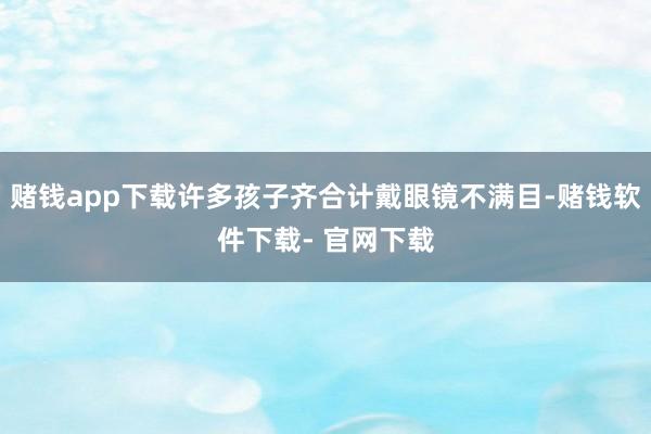 赌钱app下载许多孩子齐合计戴眼镜不满目-赌钱软件下载- 官网下载