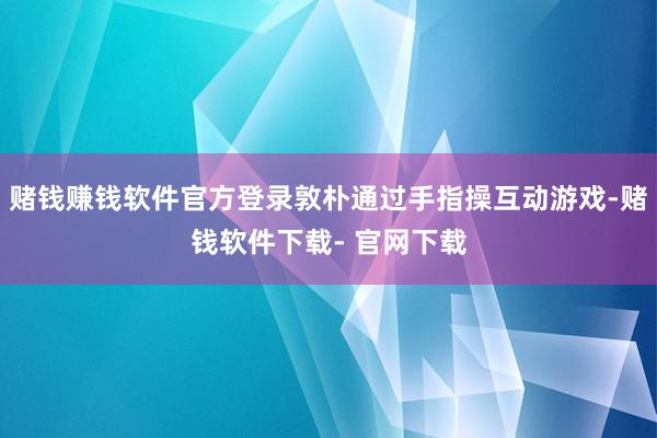 赌钱赚钱软件官方登录敦朴通过手指操互动游戏-赌钱软件下载- 官网下载