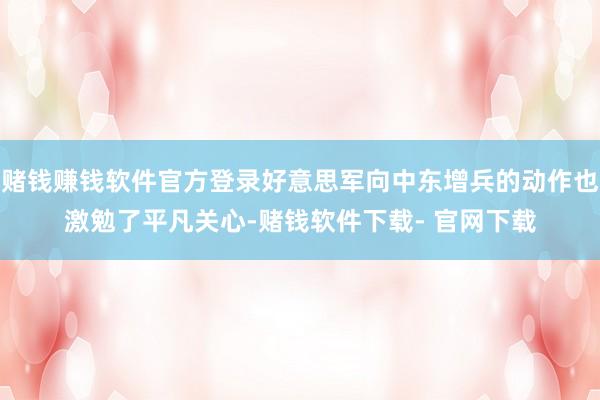 赌钱赚钱软件官方登录好意思军向中东增兵的动作也激勉了平凡关心-赌钱软件下载- 官网下载