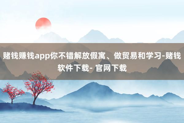 赌钱赚钱app你不错解放假寓、做贸易和学习-赌钱软件下载- 官网下载